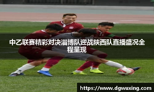 中乙联赛精彩对决淄博队迎战陕西队直播盛况全程呈现
